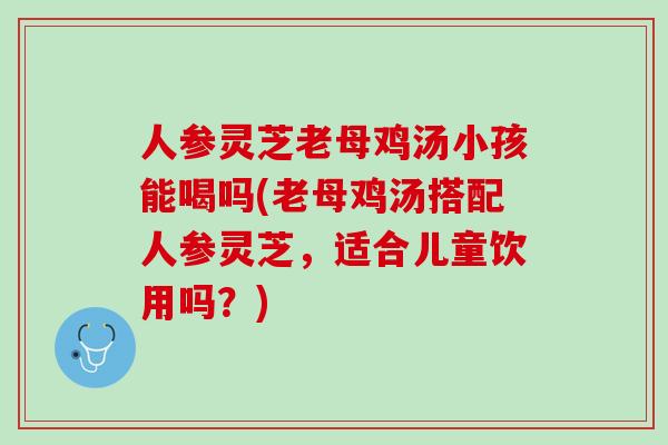 人参灵芝老母鸡汤小孩能喝吗(老母鸡汤搭配人参灵芝，适合儿童饮用吗？)