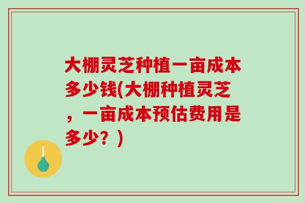 大棚灵芝种植一亩成本多少钱(大棚种植灵芝，一亩成本预估费用是多少？)