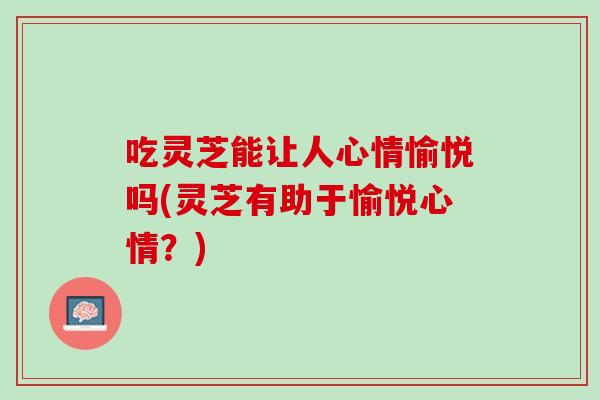 吃灵芝能让人心情愉悦吗(灵芝有助于愉悦心情?) 吃灵芝能让人心情愉悦吗(灵芝有助于愉悦心情?)