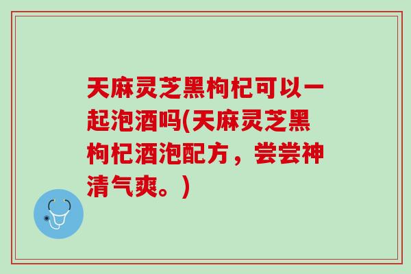 天麻灵芝黑枸杞可以一起泡酒吗(天麻灵芝黑枸杞酒泡配方，尝尝神清气爽。)