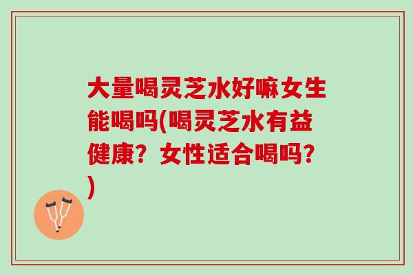 大量喝灵芝水好嘛女生能喝吗(喝灵芝水有益健康？女性适合喝吗？)