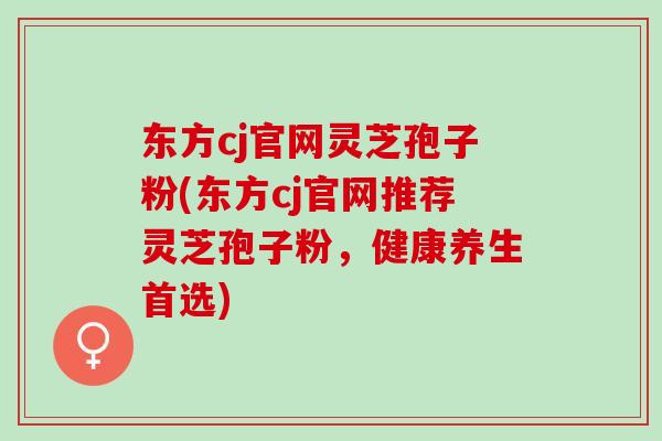 东方cj官网灵芝孢子粉(东方cj官网推荐灵芝孢子粉，健康养生首选)