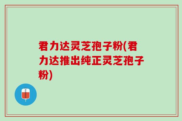 君力达灵芝孢子粉(君力达推出纯正灵芝孢子粉)