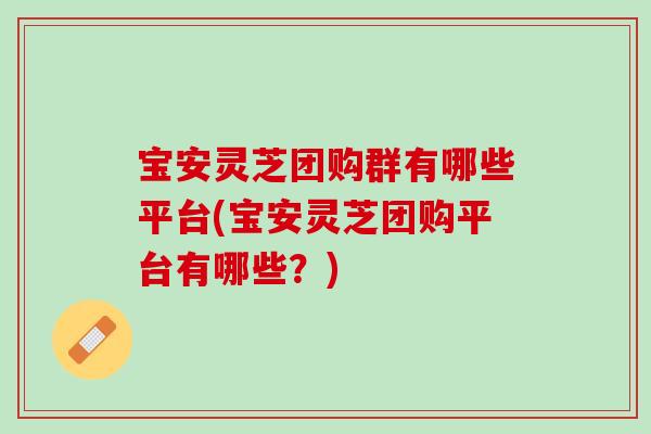 宝安灵芝团购群有哪些平台(宝安灵芝团购平台有哪些？)