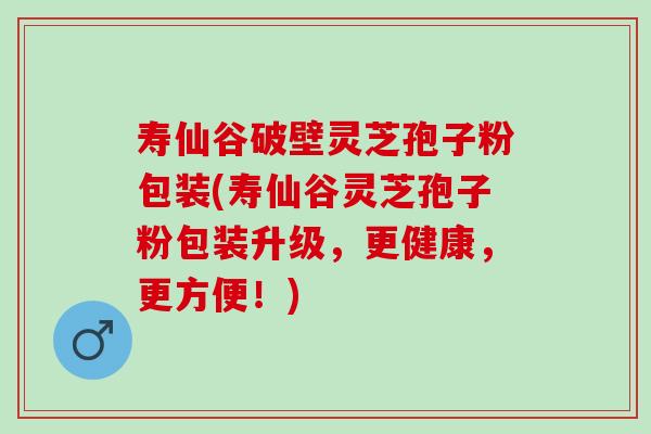 寿仙谷破壁灵芝孢子粉包装(寿仙谷灵芝孢子粉包装升级，更健康，更方便！)