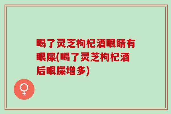 喝了灵芝枸杞酒眼睛有眼屎(喝了灵芝枸杞酒后眼屎增多)