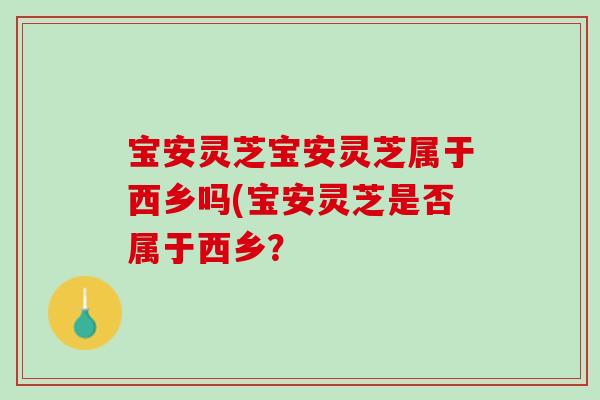 宝安灵芝宝安灵芝属于西乡吗(宝安灵芝是否属于西乡? 宝安灵芝宝安灵芝属于西乡吗(宝安灵芝是否属于西乡?