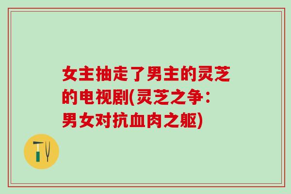 女主抽走了男主的灵芝的电视剧(灵芝之争：男女对抗肉之躯)
