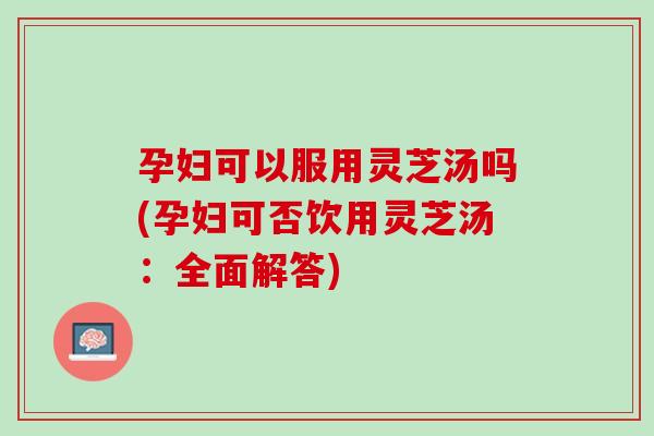 孕妇可以服用灵芝汤吗(孕妇可否饮用灵芝汤:全面解答) 孕妇可以服用灵芝汤吗(孕妇可否饮用灵芝汤:全面解答)