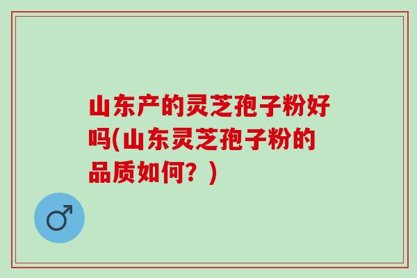 山东产的灵芝孢子粉好吗(山东灵芝孢子粉的品质如何?) 山东产的灵芝孢子粉好吗(山东灵芝孢子粉的品质如何?)