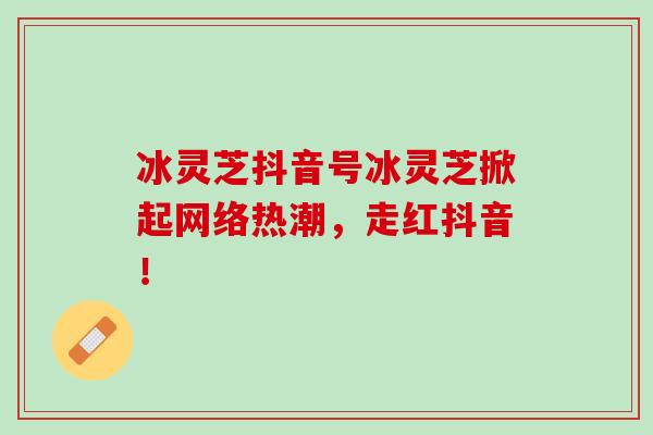 冰灵芝抖音号冰灵芝掀起网络热潮,走红抖音! 冰灵芝抖音号冰灵芝掀起网络热潮,走红抖音!