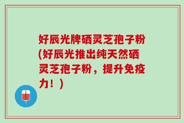 好辰光牌硒灵芝孢子粉(好辰光推出纯天然硒灵芝孢子粉，提升免疫力！)