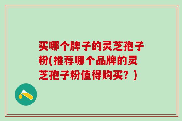 买哪个牌子的灵芝孢子粉(推荐哪个品牌的灵芝孢子粉值得购买？)