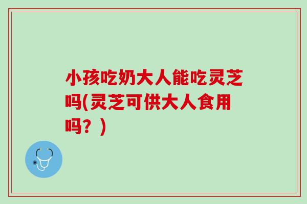 小孩吃奶大人能吃灵芝吗(灵芝可供大人食用吗？)
