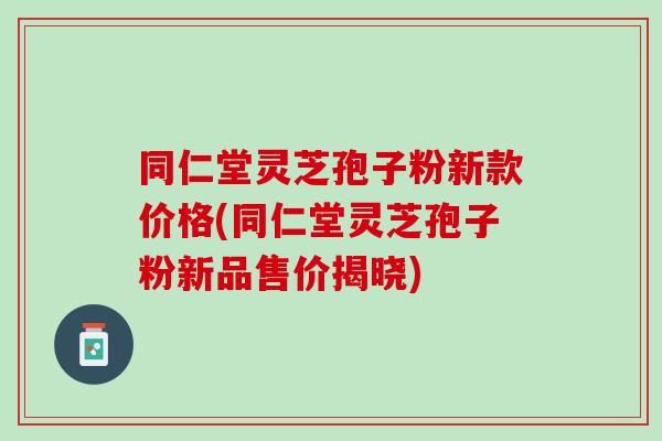 同仁堂灵芝孢子粉新款价格(同仁堂灵芝孢子粉新品售价揭晓)
