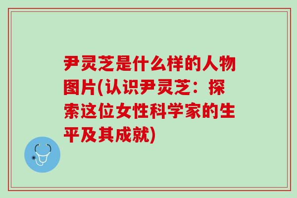 尹灵芝是什么样的人物图片(认识尹灵芝：探索这位女性科学家的生平及其成就)