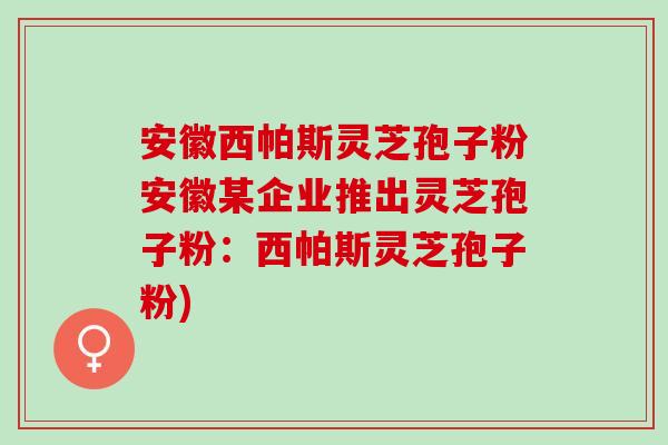 安徽西帕斯灵芝孢子粉安徽某企业推出灵芝孢子粉：西帕斯灵芝孢子粉)
