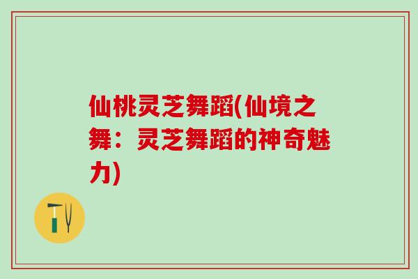 仙桃灵芝舞蹈(仙境之舞：灵芝舞蹈的神奇魅力)