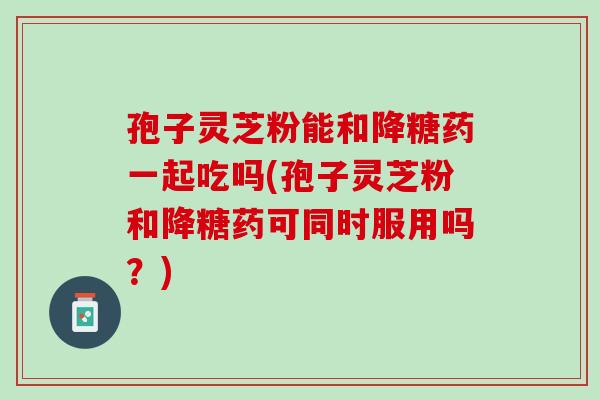孢子灵芝粉能和降糖药一起吃吗(孢子灵芝粉和降糖药可同时服用吗?) 孢子灵芝粉能和降糖药一起吃吗(孢子灵芝粉和降糖药可同时服用吗?)