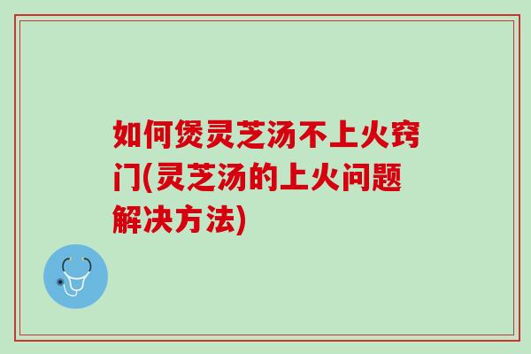 如何煲灵芝汤不上火窍门(灵芝汤的上火问题解决方法)