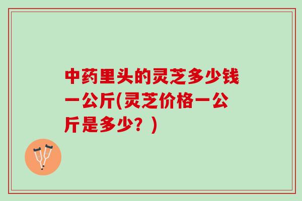 中药里头的灵芝多少钱一公斤(灵芝价格一公斤是多少？)