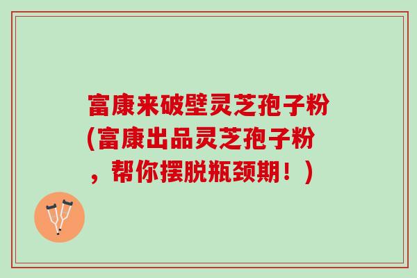 富康来破壁灵芝孢子粉(富康出品灵芝孢子粉，帮你摆脱瓶颈期！)