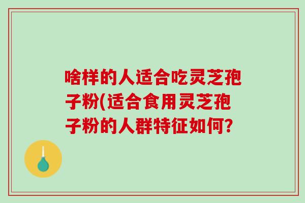 啥样的人适合吃灵芝孢子粉(适合食用灵芝孢子粉的人群特征如何？