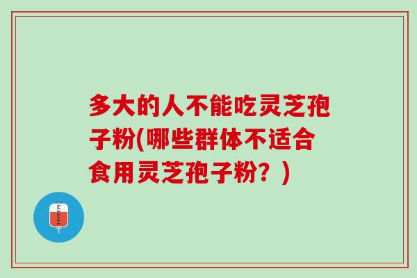 多大的人不能吃灵芝孢子粉(哪些群体不适合食用灵芝孢子粉？)
