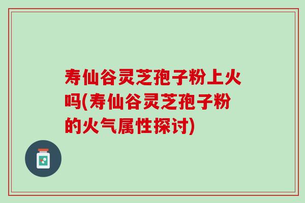 寿仙谷灵芝孢子粉上火吗(寿仙谷灵芝孢子粉的火气属性探讨)