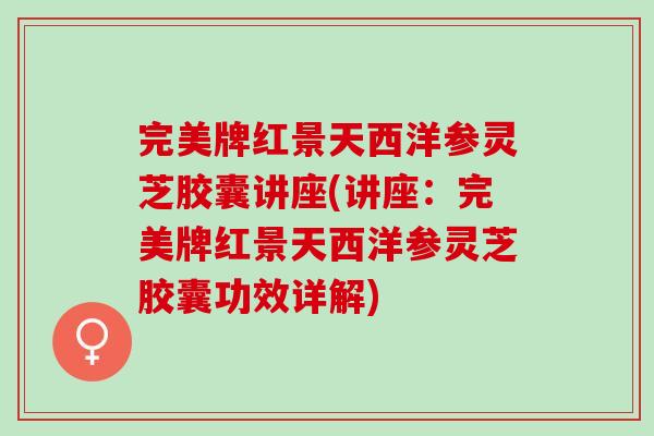 完美牌红景天西洋参灵芝胶囊讲座(讲座：完美牌红景天西洋参灵芝胶囊功效详解)