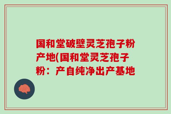国和堂破壁灵芝孢子粉产地(国和堂灵芝孢子粉：产自纯净出产基地