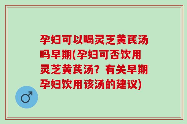 孕妇可以喝灵芝黄芪汤吗早期(孕妇可否饮用灵芝黄芪汤？有关早期孕妇饮用该汤的建议)