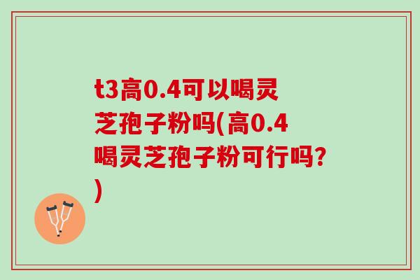 t3高0.4可以喝灵芝孢子粉吗(高0.4喝灵芝孢子粉可行吗？)