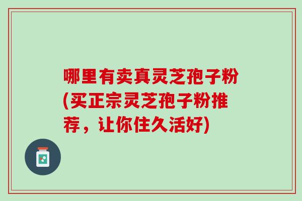 哪里有卖真灵芝孢子粉(买正宗灵芝孢子粉推荐，让你住久活好)