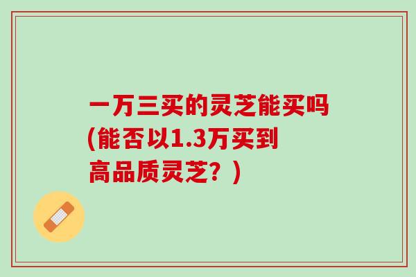 一万三买的灵芝能买吗(能否以1.3万买到高品质灵芝?) 一万三买的灵芝能买吗(能否以1.3万买到高品质灵芝?)