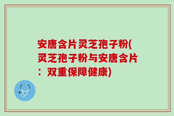 安唐含片灵芝孢子粉(灵芝孢子粉与安唐含片：双重保障健康)