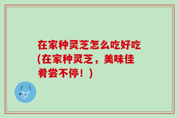 在家种灵芝怎么吃好吃(在家种灵芝,美味佳肴尝不停!) 在家种灵芝怎么吃好吃(在家种灵芝,美味佳肴尝不停!)