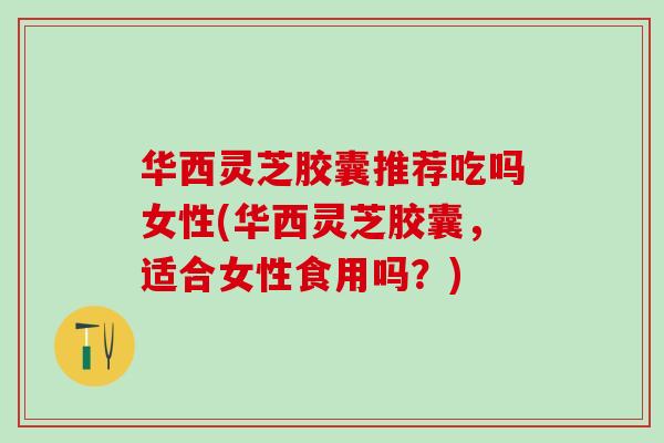 华西灵芝胶囊推荐吃吗女性(华西灵芝胶囊，适合女性食用吗？)