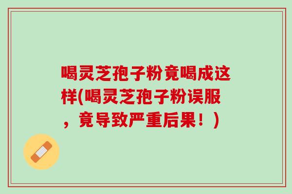 喝灵芝孢子粉竟喝成这样(喝灵芝孢子粉误服,竟导致严重后果!) 喝灵芝孢子粉竟喝成这样(喝灵芝孢子粉误服,竟导致严重后果!)