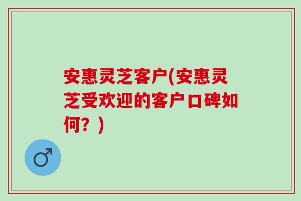 安惠灵芝客户(安惠灵芝受欢迎的客户口碑如何？)
