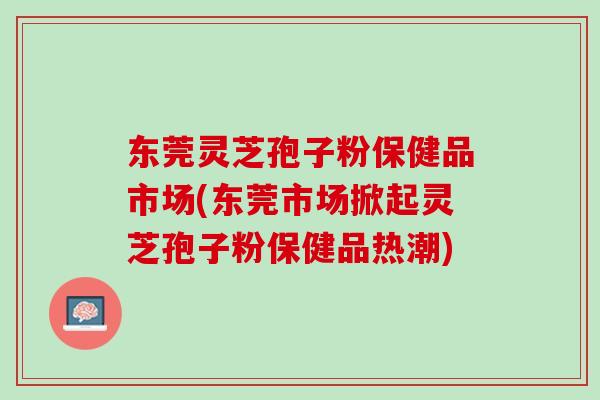 东莞灵芝孢子粉保健品市场(东莞市场掀起灵芝孢子粉保健品热潮)
