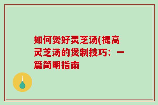 如何煲好灵芝汤(提高灵芝汤的煲制技巧：一篇简明指南