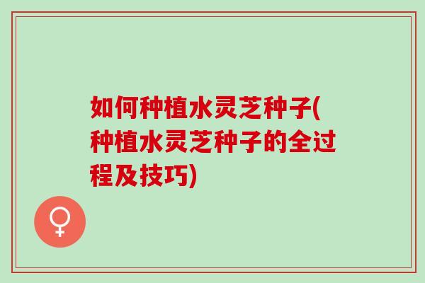 如何种植水灵芝种子(种植水灵芝种子的全过程及技巧)