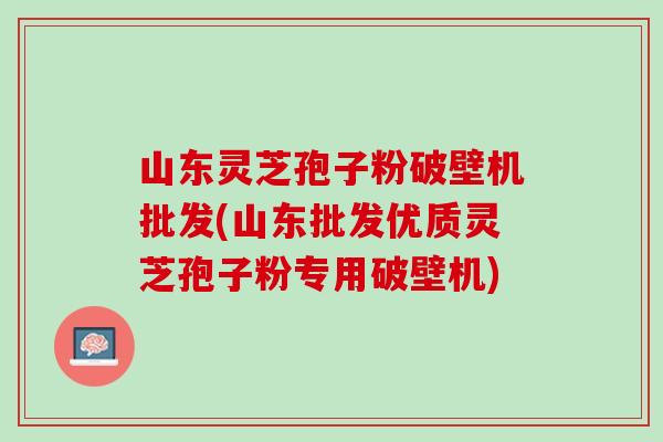 山东灵芝孢子粉破壁机批发(山东批发优质灵芝孢子粉专用破壁机)