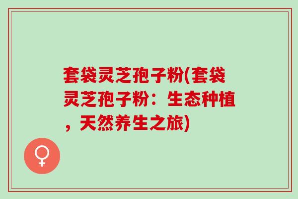 套袋灵芝孢子粉(套袋灵芝孢子粉:生态种植,天然养生之旅) 套袋灵芝孢子粉(套袋灵芝孢子粉:生态种植,天然养生之旅)