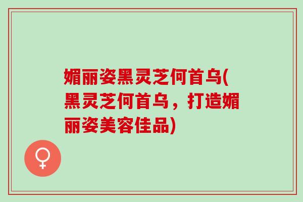媚丽姿黑灵芝何首乌(黑灵芝何首乌，打造媚丽姿美容佳品)