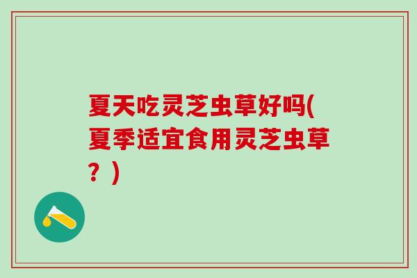 夏天吃灵芝虫草好吗(夏季适宜食用灵芝虫草?) 夏天吃灵芝虫草好吗(夏季适宜食用灵芝虫草?)