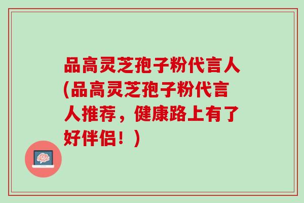 品高灵芝孢子粉代言人(品高灵芝孢子粉代言人推荐，健康路上有了好伴侣！)