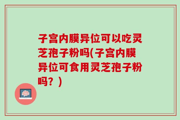 子宫内膜异位可以吃灵芝孢子粉吗(子宫内膜异位可食用灵芝孢子粉吗？)