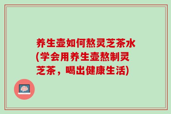养生壶如何熬灵芝茶水(学会用养生壶熬制灵芝茶,喝出健康生活) 养生壶如何熬灵芝茶水(学会用养生壶熬制灵芝茶,喝出健康生活)